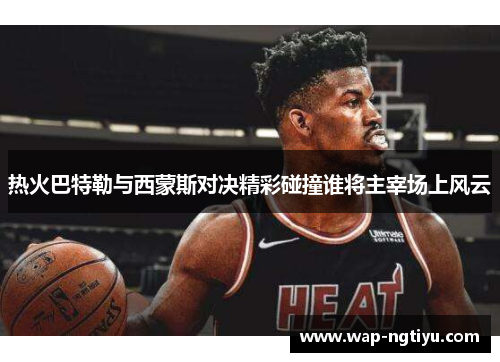 热火巴特勒与西蒙斯对决精彩碰撞谁将主宰场上风云