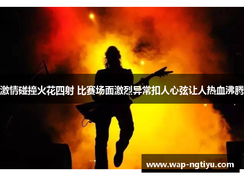 激情碰撞火花四射 比赛场面激烈异常扣人心弦让人热血沸腾
